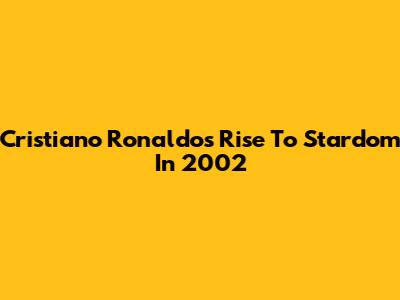 Cristiano Ronaldo's Rise To Stardom In 2002