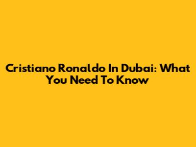 Cristiano Ronaldo In Dubai: What You Need To Know