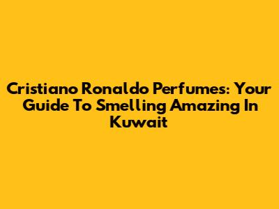 Cristiano Ronaldo Perfumes: Your Guide To Smelling Amazing In Kuwait