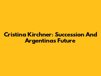 Cristina Kirchner: Succession And Argentina's Future