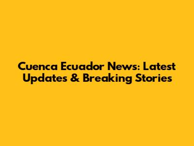 Cuenca Ecuador News: Latest Updates & Breaking Stories