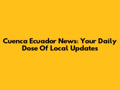 Cuenca Ecuador News: Your Daily Dose Of Local Updates