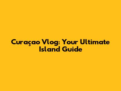 Curaçao Vlog: Your Ultimate Island Guide