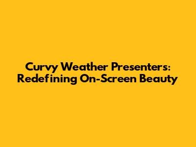 Curvy Weather Presenters: Redefining On-Screen Beauty