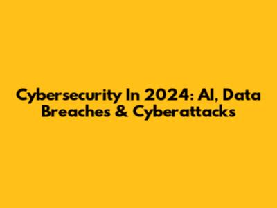 Cybersecurity In 2024: AI, Data Breaches & Cyberattacks
