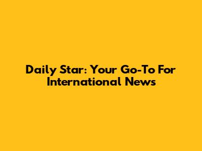 Daily Star: Your Go-To For International News