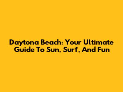 Daytona Beach: Your Ultimate Guide To Sun, Surf, And Fun