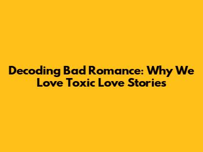 Decoding Bad Romance: Why We Love Toxic Love Stories