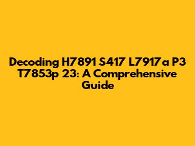 Decoding H7891 S417 L7917a P3 T7853p 23: A Comprehensive Guide
