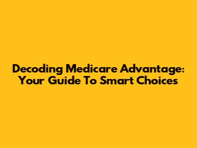 Decoding Medicare Advantage: Your Guide To Smart Choices