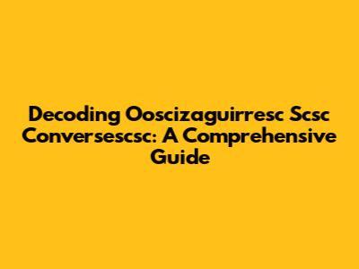 Decoding Ooscizaguirresc Scsc Conversescsc: A Comprehensive Guide