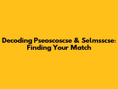 Decoding Pseoscoscse & Selmsscse: Finding Your Match