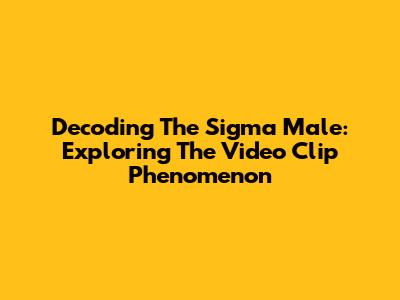 Decoding The Sigma Male: Exploring The Video Clip Phenomenon