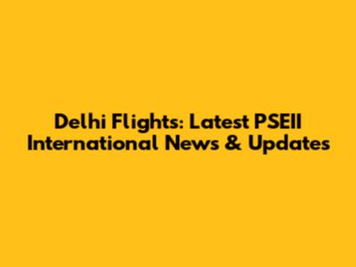 Delhi Flights: Latest PSEII International News & Updates