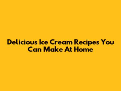 Delicious Ice Cream Recipes You Can Make At Home