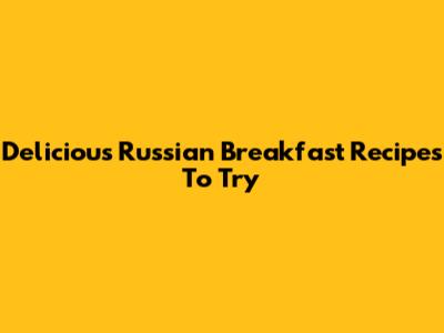 Delicious Russian Breakfast Recipes To Try