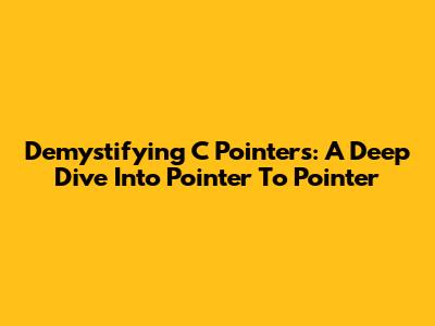 Demystifying C Pointers: A Deep Dive Into Pointer To Pointer