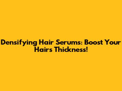Densifying Hair Serums: Boost Your Hair's Thickness!