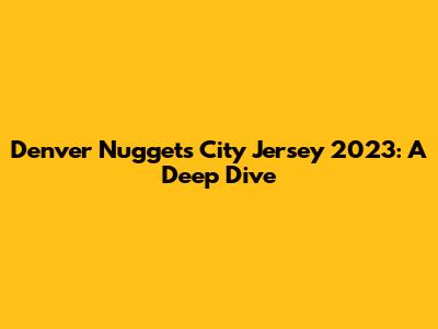 Denver Nuggets City Jersey 2023: A Deep Dive