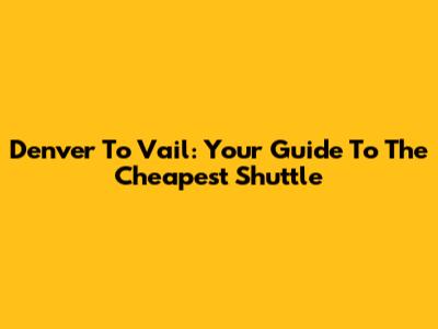 Denver To Vail: Your Guide To The Cheapest Shuttle