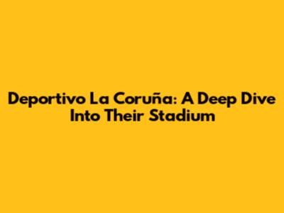 Deportivo La Coruña: A Deep Dive Into Their Stadium