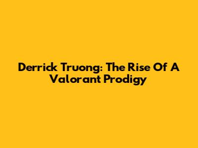 Derrick Truong: The Rise Of A Valorant Prodigy