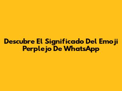 Descubre El Significado Del Emoji Perplejo De WhatsApp