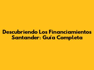 Descubriendo Los Financiamientos Santander: Guía Completa