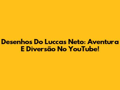 Desenhos Do Luccas Neto: Aventura E Diversão No YouTube!