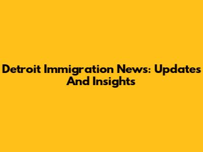 Detroit Immigration News: Updates And Insights