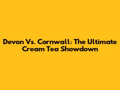 Devon Vs. Cornwall: The Ultimate Cream Tea Showdown