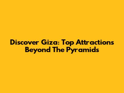 Discover Giza: Top Attractions Beyond The Pyramids
