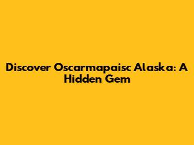 Discover Oscarmapaisc Alaska: A Hidden Gem