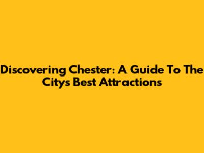 Discovering Chester: A Guide To The City's Best Attractions