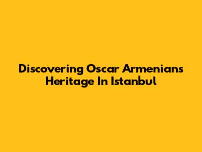 Discovering Oscar Armenians' Heritage In Istanbul
