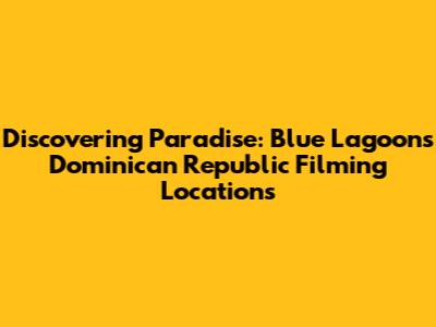 Discovering Paradise: Blue Lagoon's Dominican Republic Filming Locations
