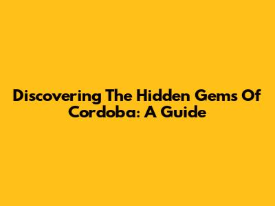 Discovering The Hidden Gems Of Cordoba: A Guide