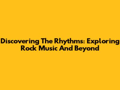 Discovering The Rhythms: Exploring Rock Music And Beyond