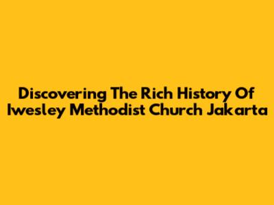 Discovering The Rich History Of Iwesley Methodist Church Jakarta