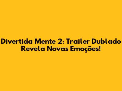 Divertida Mente 2: Trailer Dublado Revela Novas Emoções!