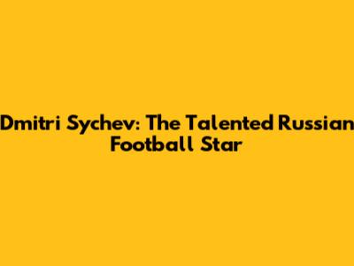 Dmitri Sychev: The Talented Russian Football Star