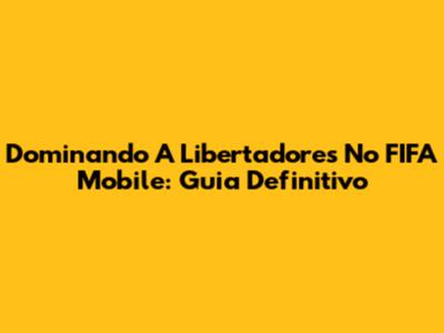 Dominando A Libertadores No FIFA Mobile: Guia Definitivo