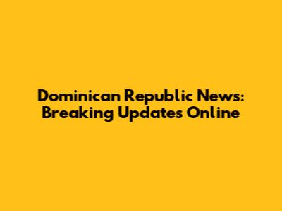 Dominican Republic News: Breaking Updates Online