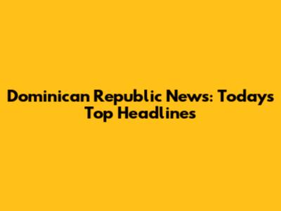 Dominican Republic News: Today's Top Headlines