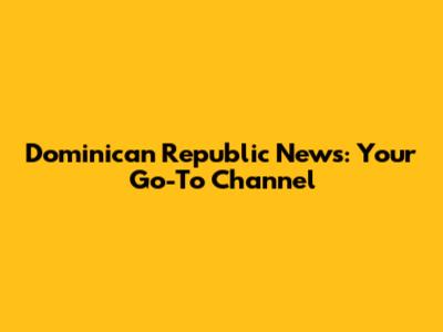 Dominican Republic News: Your Go-To Channel