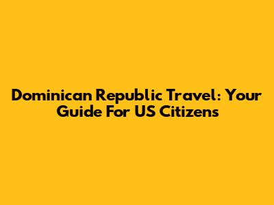 Dominican Republic Travel: Your Guide For US Citizens