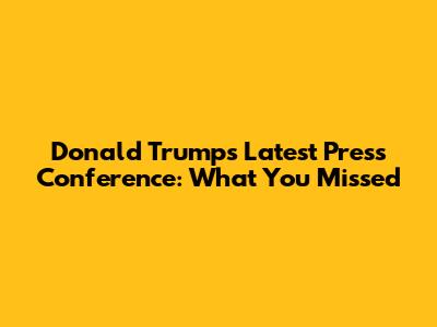 Donald Trump's Latest Press Conference: What You Missed