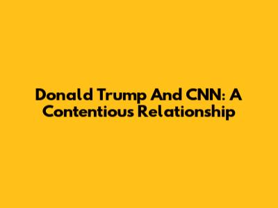 Donald Trump And CNN: A Contentious Relationship