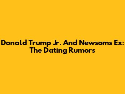 Donald Trump Jr. And Newsom's Ex: The Dating Rumors