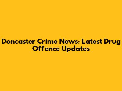 Doncaster Crime News: Latest Drug Offence Updates